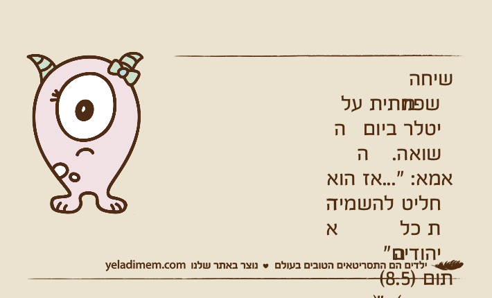 שיחה משפחתית על היטלר ביום השואה.אמא: "...אז הוא החליט להשמיד את כל היהודים"תום )8.5( )בכעס(: "איזה מגזימן!! למה להשמיד?!"