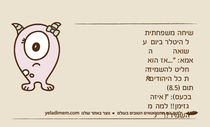 שיחה משפחתית על היטלר ביום השואהאמא: "...אז הוא החליט להשמיד את כל היהודים"תום )8.5( )בכעס(: " איזה מגזימן!! למה להשמיד?!"