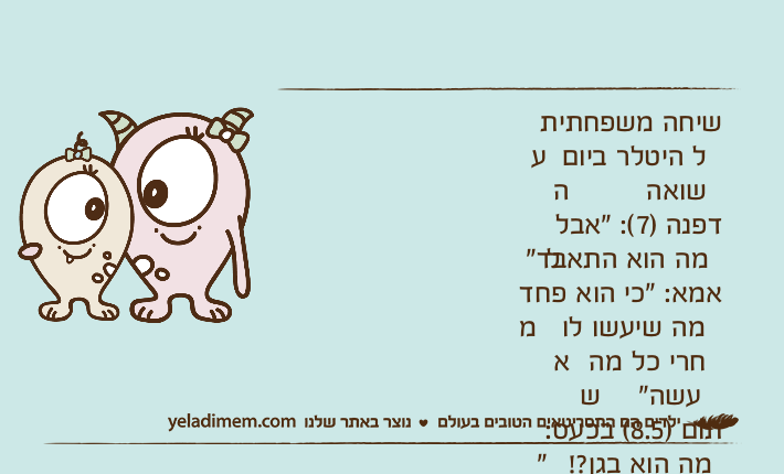 שיחה משפחתית על היטלר ביום השואהדפנה )7(: "אבל למה הוא התאבד"אמא: "כי הוא פחד ממה שיעשו לו אחרי כל מה שעשה"תום )8.5( בכעס: "מה הוא בגן?! שיחשוב לפני שהוא עושה!!"