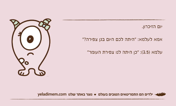 יום הזיכרון.אמא לעלמא: "היתה לכם היום בגן צפירה?"עלמא )3.5(: "כן היתה לנו צפירת העומר"