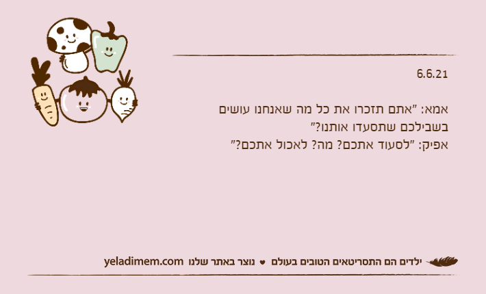 6.6.21&nbsp;אמא: "אתם תזכרו את כל מה שאנחנו עושים בשבילכם שתסעדו אותנו?"אפיק: "לסעוד אתכם? מה? לאכול אתכם?"