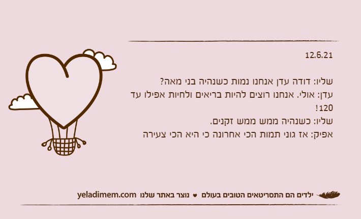 12.6.21&nbsp;שליו: דודה עדן אנחנו נמות כשנהיה בני מאה?עדן: אולי. אנחנו רוצים להיות בריאים ולחיות אפילו עד 120!שליו: כשנהיה ממש ממש זקנים.אפיק: אז גוני תמות הכי אחרונה כי היא הכי צעירה