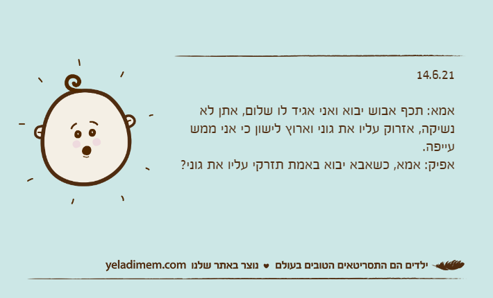 14.6.21&nbsp;אמא: תכף אבוש יבוא ואני אגיד לו שלום, אתן לא נשיקה, אזרוק עליו את גוני וארוץ לישון כי אני ממש עייפה.אפיק: אמא, כשאבא יבוא באמת תזרקי עליו את גוני?