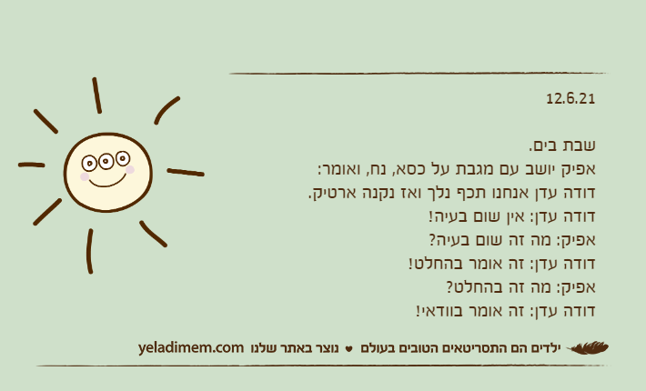12.6.21&nbsp;שבת בים.אפיק יושב עם מגבת על כסא, נח, ואומר:דודה עדן אנחנו תכף נלך ואז נקנה ארטיק.דודה עדן: אין שום בעיה!אפיק: מה זה שום בעיה?דודה עדן: זה אומר בהחלט!אפיק: מה זה בהחלט?דודה עדן: זה אומר בוודאי!