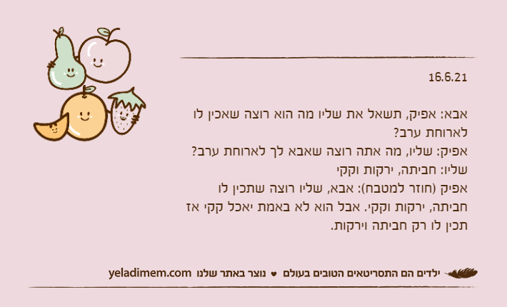 16.6.21&nbsp;אבא: אפיק, תשאל את שליו מה הוא רוצה שאכין לו לארוחת ערב?אפיק: שליו, מה אתה רוצה שאבא לך לארוחת ערב?שליו: חביתה, ירקות וקקיאפיק )חוזר למטבח(: אבא, שליו רוצה שתכין לו חביתה, ירקות וקקי. אבל הוא לא באמת יאכל קקי אז תכין לו רק חביתה וירקות.