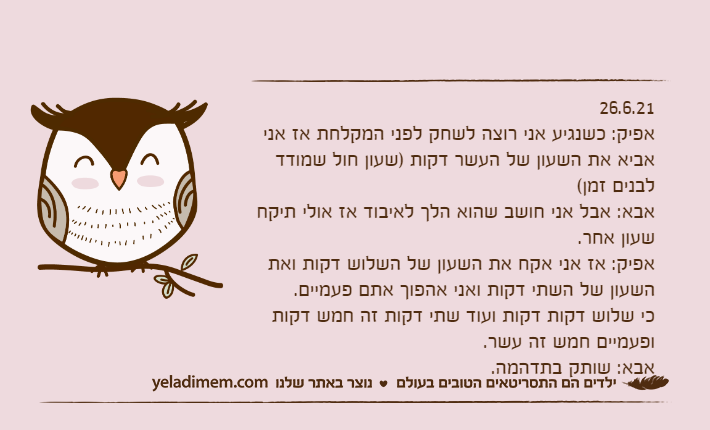 26.6.21אפיק: כשנגיע אני רוצה לשחק לפני המקלחת אז אני אביא את השעון של העשר דקות )שעון חול שמודד לבנים זמן(אבא: אבל אני חושב שהוא הלך לאיבוד אז אולי תיקח שעון אחר.אפיק: אז אני אקח את השעון של השלוש דקות ואת השעון של השתי דקות ואני אהפוך אתם פעמיים.כי שלוש דקות דקות ועוד שתי דקות זה חמש דקות ופעמיים חמש זה עשר.אבא: שותק בתדהמה.&nbsp;