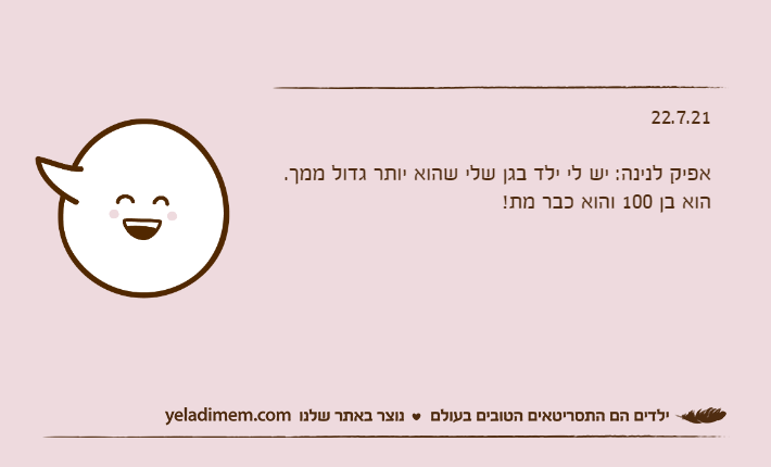 22.7.21&nbsp;אפיק לנינה: יש לי ילד בגן שלי שהוא יותר גדול ממך.הוא בן 100 והוא כבר מת!