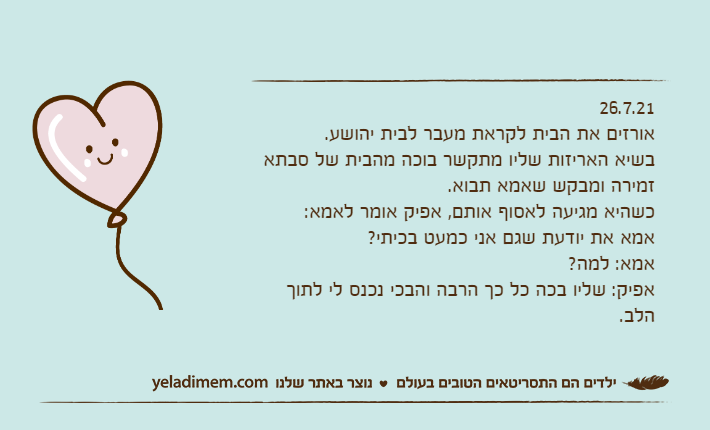 26.7.21אורזים את הבית לקראת מעבר לבית יהושע.בשיא האריזות שליו מתקשר בוכה מהבית של סבתא זמירה ומבקש שאמא תבוא.כשהיא מגיעה לאסוף אותם, אפיק אומר לאמא:אמא את יודעת שגם אני כמעט בכיתי?אמא: למה?אפיק: שליו בכה כל כך הרבה והבכי נכנס לי לתוך הלב.&nbsp;