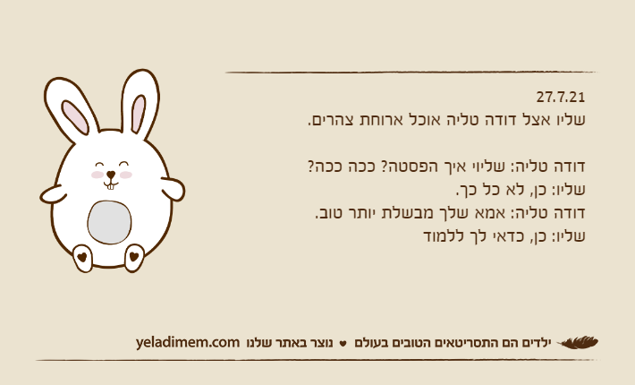 27.7.21שליו אצל דודה טליה אוכל ארוחת צהרים.&nbsp;דודה טליה: שליוי איך הפסטה? ככה ככה?שליו: כן, לא כל כך.דודה טליה: אמא שלך מבשלת יותר טוב.שליו: כן, כדאי לך ללמוד