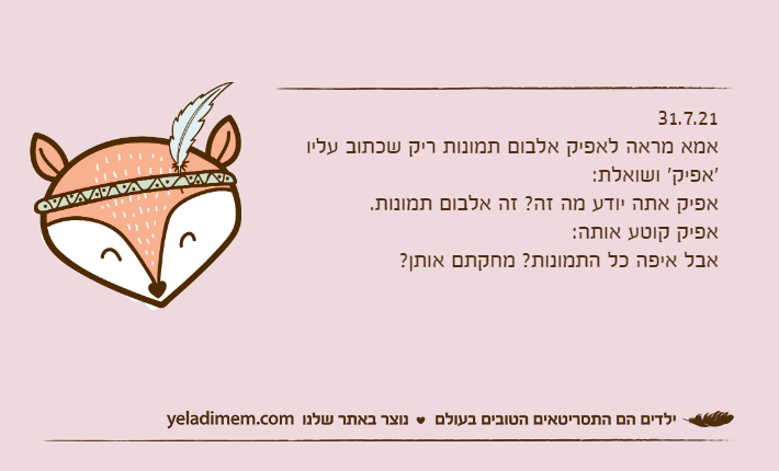 31.7.21אמא מראה לאפיק אלבום תמונות ריק שכתוב עליו 'אפיק' ושואלת:אפיק אתה יודע מה זה? זה אלבום תמונות.אפיק קוטע אותה:אבל איפה כל התמונות? מחקתם אותן?