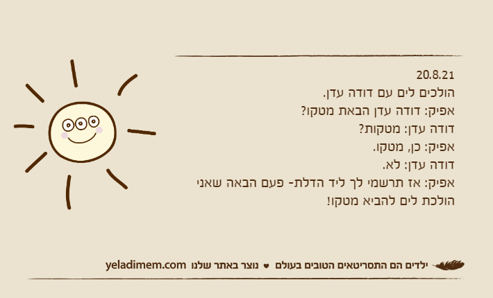 20.8.21הולכים לים עם דודה עדן.אפיק: דודה עדן הבאת מטקו?דודה עדן: מטקות?אפיק: כן, מטקו.דודה עדן: לא.אפיק: אז תרשמי לך ליד הדלת- פעם הבאה שאני הולכת לים להביא מטקו!
