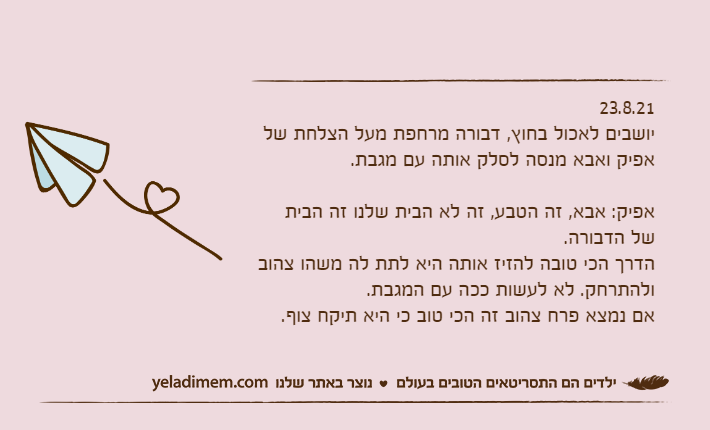 23.8.21יושבים לאכול בחוץ, דבורה מרחפת מעל הצלחת של אפיק ואבא מנסה לסלק אותה עם מגבת.&nbsp;אפיק: אבא, זה הטבע, זה לא הבית שלנו זה הבית של הדבורה.הדרך הכי טובה להזיז אותה היא לתת לה משהו צהוב ולהתרחק. לא לעשות ככה עם המגבת.אם נמצא פרח צהוב זה הכי טוב כי היא תיקח צוף.