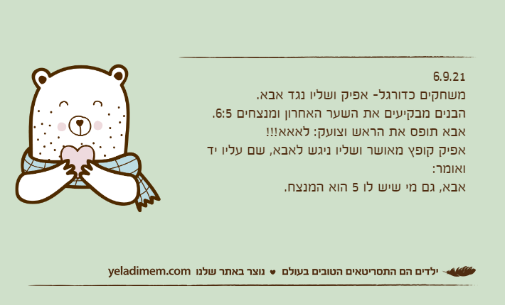 6.9.21משחקים כדורגל- אפיק ושליו נגד אבא.הבנים מבקיעים את השער האחרון ומנצחים 6:5. אבא תופס את הראש וצועק: לאאא!!!אפיק קופץ מאושר ושליו ניגש לאבא, שם עליו יד ואומר:אבא, גם מי שיש לו 5 הוא המנצח.