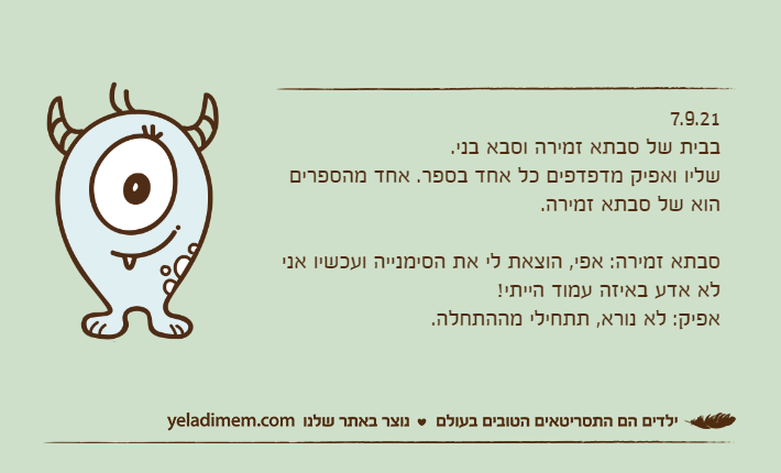 7.9.21בבית של סבתא זמירה וסבא בני.שליו ואפיק מדפדפים כל אחד בספר. אחד מהספרים הוא של סבתא זמירה.&nbsp;סבתא זמירה: אפי, הוצאת לי את הסימנייה ועכשיו אני לא אדע באיזה עמוד הייתי!אפיק: לא נורא, תתחילי מההתחלה.