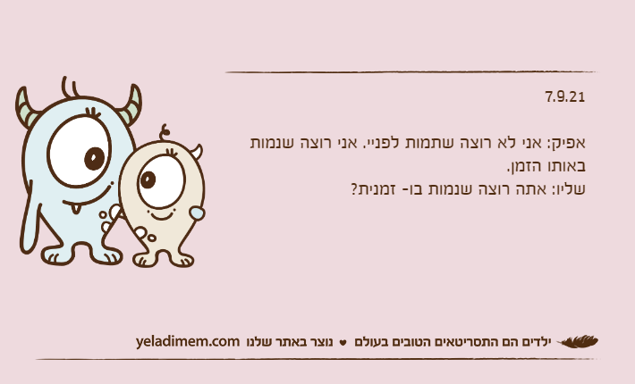 7.9.21&nbsp;אפיק: אני לא רוצה שתמות לפניי. אני רוצה שנמות באותו הזמן.שליו: אתה רוצה שנמות בו- זמנית?