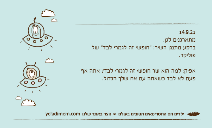 14.9.21מתארגנים לגן. ברקע מתנגן השיר: "חופשי זה לגמרי לבד" של פוליקר.&nbsp;אפיק: למה הוא שר חופשי זה לגמרי לבד? אתה אף פעם לא לבד כשאתה עם אח שלך הגדול.