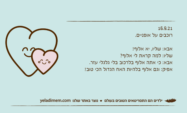 16.9.21רוכבים על אופניים.&nbsp;אבא: שליו, יא אלוף!שליו: למה קראת לי אלוף?אבא: כי אתה אלוף בלרכוב בלי גלגלי עזר.אפיק: וגם אלוף בלהיות האח הגדול הכי טוב!