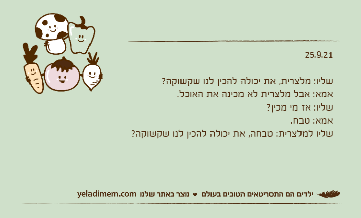 25.9.21&nbsp;שליו: מלצרית, את יכולה להכין לנו שקשוקה?אמא: אבל מלצרית לא מכינה את האוכל.שליו: אז מי מכין?אמא: טבח.שליו למלצרית: טבחה, את יכולה להכין לנו שקשוקה?