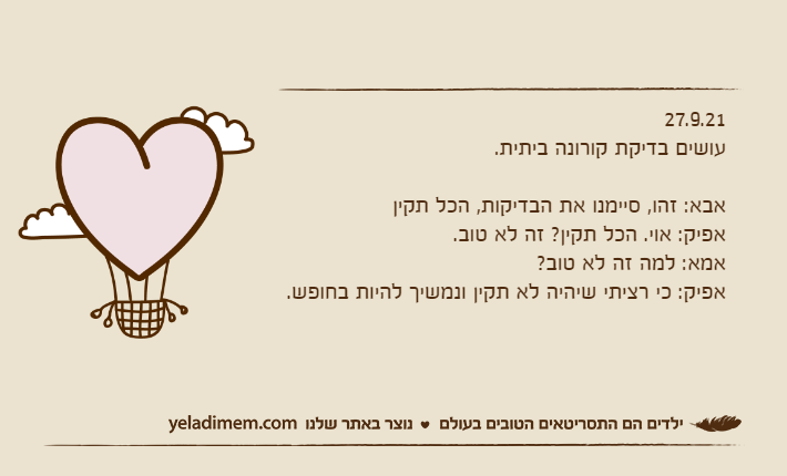 27.9.21עושים בדיקת קורונה ביתית.&nbsp;אבא: זהו, סיימנו את הבדיקות, הכל תקיןאפיק: אוי. הכל תקין? זה לא טוב.אמא: למה זה לא טוב?אפיק: כי רציתי שיהיה לא תקין ונמשיך להיות בחופש.