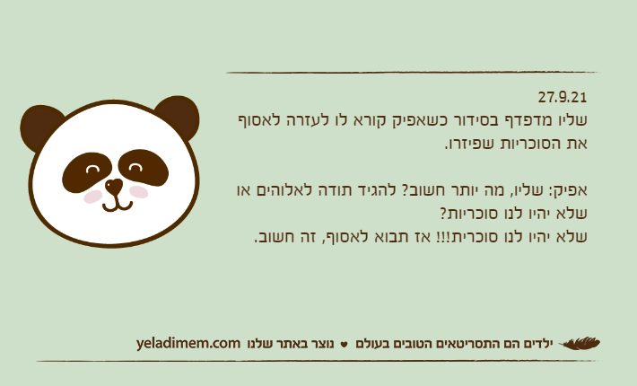 27.9.21שליו מדפדף בסידור כשאפיק קורא לו לעזרה לאסוף את הסוכריות שפיזרו.&nbsp;אפיק: שליו, מה יותר חשוב? להגיד תודה לאלוהים או שלא יהיו לנו סוכריות?שלא יהיו לנו סוכרית!!! אז תבוא לאסוף, זה חשוב.