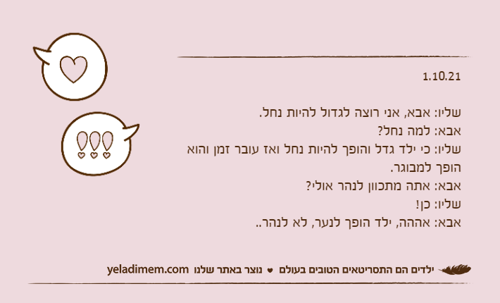 1.10.21&nbsp;שליו: אבא, אני רוצה לגדול להיות נחל.אבא: למה נחל?שליו: כי ילד גדל והופך להיות נחל ואז עובר זמן והוא הופך למבוגר.אבא: אתה מתכוון לנהר אולי?שליו: כן!אבא: אההה, ילד הופך לנער, לא לנהר..