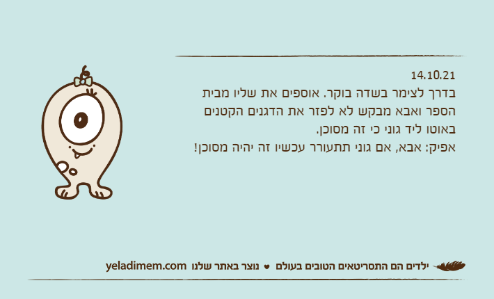 14.10.21בדרך לצימר בשדה בוקר. אוספים את שליו מבית הספר ואבא מבקש לא לפזר את הדגנים הקטנים באוטו ליד גוני כי זה מסוכן.אפיק: אבא, אם גוני תתעורר עכשיו זה יהיה מסוכן!