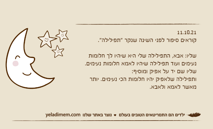 11.10.21קוראים סיפור לפני השינה שנקר "תפילילה".&nbsp;שליו: אבא, התפילילה שלי היא שיהיו לך חלומות נעימים ועוד תפילילה שיהיו לאמא חלומות נעימים.שליו שם יד על אפיק ומוסיף:ותפילילה שלאפיק יהיו חלומות הכי נעימים. יותר מאשר לאמא ולאבא.