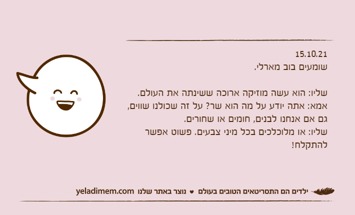 15.10.21שומעים בוב מארלי.&nbsp;שליו: הוא עשה מוזיקה ארוכה ששינתה את העולם.אמא: אתה יודע על מה הוא שר? על זה שכולנו שווים, גם אם אנחנו לבנים, חומים או שחורים.שליו: או מלוכלכים בכל מיני צבעים. פשוט אפשר להתקלח!