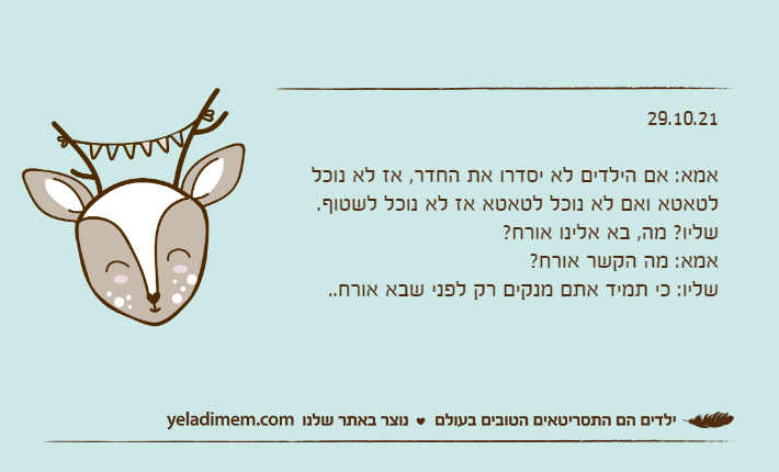 29.10.21&nbsp;אמא: אם הילדים לא יסדרו את החדר, אז לא נוכל לטאטא ואם לא נוכל לטאטא אז לא נוכל לשטוף.שליו? מה, בא אלינו אורח?אמא: מה הקשר אורח?שליו: כי תמיד אתם מנקים רק לפני שבא אורח..