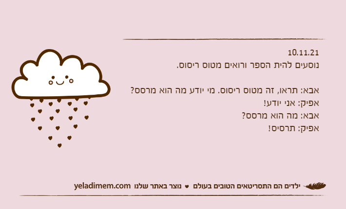 10.11.21נוסעים להית הספר ורואים מטוס ריסוס.&nbsp;אבא: תראו, זה מטוס ריסוס. מי יודע מה הוא מרסס?אפיק: אני יודע!אבא: מה הוא מרסס?אפיק: תרסיס!