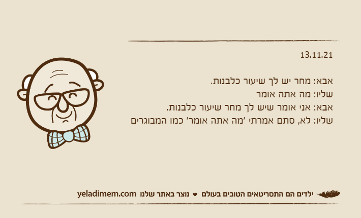 13.11.21&nbsp;אבא: מחר יש לך שיעור כלבנות.שליו: מה אתה אומראבא: אני אומר שיש לך מחר שיעור כלבנות.שליו: לא, סתם אמרתי 'מה אתה אומר' כמו המבוגרים