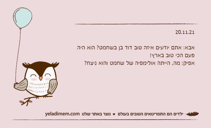20.11.21&nbsp;אבא: אתם יודעים איזה טוב דוד בן בשחמט? הוא היה פעם הכי טוב בארץ!אפיק: מה, הייתה אולימפיה של שחמט והוא ניצח?