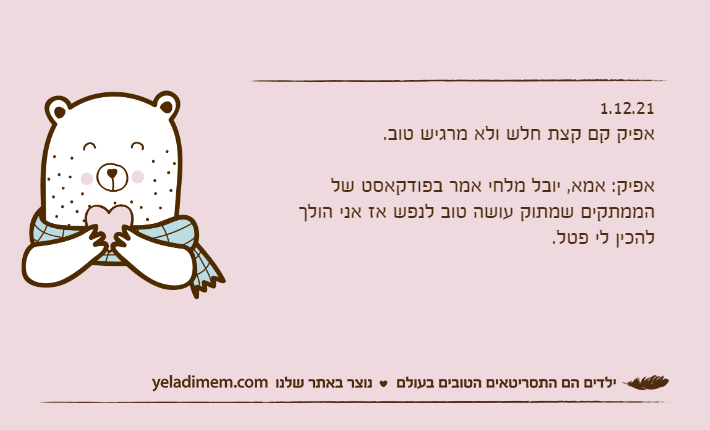 1.12.21אפיק קם קצת חלש ולא מרגיש טוב.&nbsp;אפיק: אמא, יובל מלחי אמר בפודקאסט של הממתקים שמתוק עושה טוב לנפש אז אני הולך להכין לי פטל.