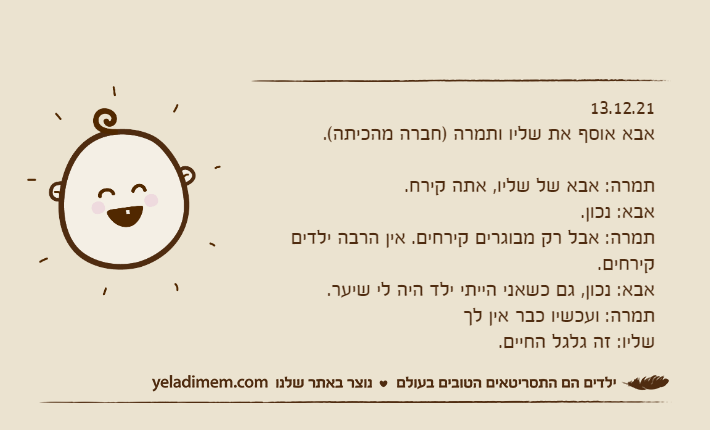 13.12.21אבא אוסף את שליו ותמרה )חברה מהכיתה(.&nbsp;תמרה: אבא של שליו, אתה קירח.אבא: נכון.תמרה: אבל רק מבוגרים קירחים. אין הרבה ילדים קירחים.אבא: נכון, גם כשאני הייתי ילד היה לי שיער.תמרה: ועכשיו כבר אין לךשליו: זה גלגל החיים.