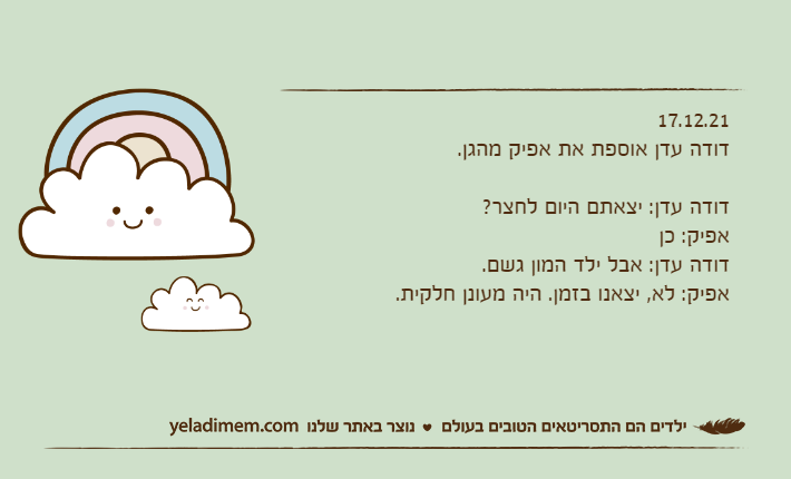 17.12.21דודה עדן אוספת את אפיק מהגן.&nbsp;דודה עדן: יצאתם היום לחצר?אפיק: כןדודה עדן: אבל ילד המון גשם.אפיק: לא, יצאנו בזמן. היה מעונן חלקית.