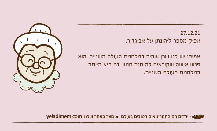 27.12.21אפיק מספר ליהונתן על אביגדור.&nbsp;אפיק: יש לנו שכן שהיה במלחמת העולם השנייה. הוא פגש אישה שקוראים לה חנה סנש וגם היא הייתה במלחמת העולם השנייה.