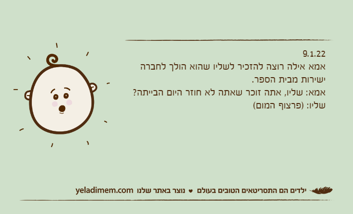 9.1.22אמא אילה רוצה להזכיר לשליו שהוא הולך לחברה ישירות מבית הספר.אמא: שליו, אתה זוכר שאתה לא חוזר היום הבייתה?שליו: )פרצוף המום(
