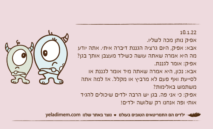 10.1.22אפיק נותן מכה לשליו.אבא: אפיק, היום גרציה הגננת דיברה איתי. אתה יודע מה היא אמרה שאתה עושה כשילד מעצבן אותך בגן?אפיק: אומר לגננת.אבא: נכון, היא אמרה שאתה מיד אומר לגננת או לסייעת ואף פעם לא מרביץ או מקלל. אז למה אתה משתמש באלימות?אפיק: כי אני פה. בגן יש הרבה ילדים שיכולים להגיד אותי ופה אנחנו רק שלושה ילדים!