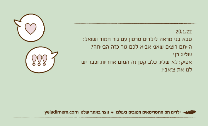 20.1.22סבא בני מראה לילדים סרטון עם גור חמוד ושואל:הייתם רוצים שאני אביא לכם גור כזה הבייתה?שליו: כן!אפיק: לא שליו, כלב קטן זה המום אחריות וכבר יש לנו את צ'אבי!