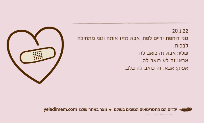 20.1.22גוני דוחפת ידיים לפח, אבא מזיז אותה וגוני מתחילה לבכות.שליו: אבא זה כואב להאבא: זה לא כואב לה.אפיק: אבא, זה כואב לה בלב.