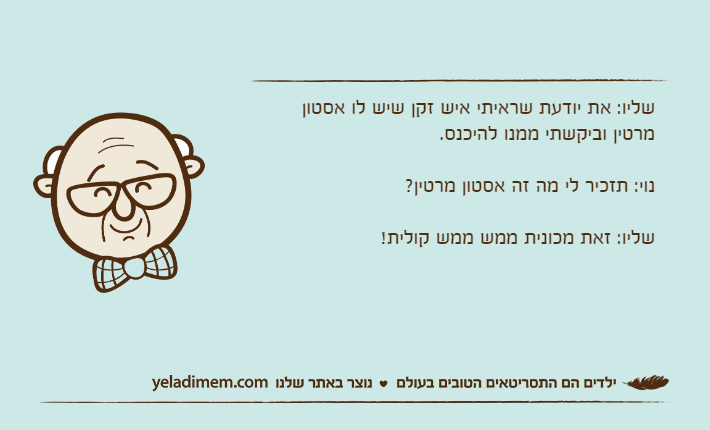 שליו: את יודעת שראיתי איש זקן שיש לו אסטון מרטין וביקשתי ממנו להיכנס.נוי: תזכיר לי מה זה אסטון מרטין?שליו: זאת מכונית ממש ממש קולית!