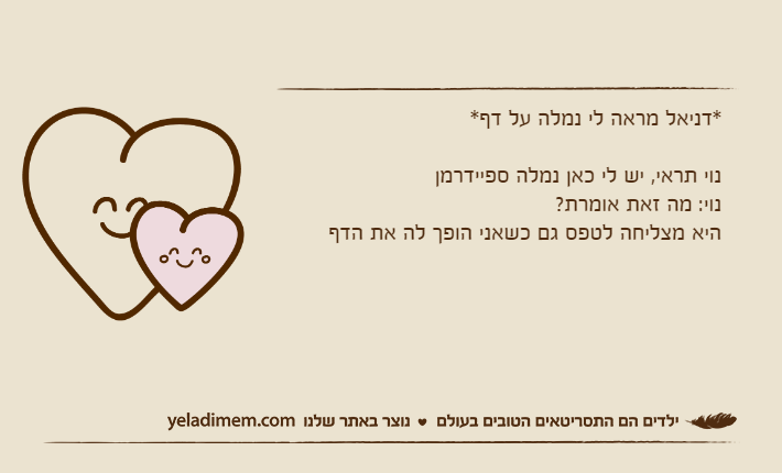 *דניאל מראה לי נמלה על דף*נוי תראי, יש לי כאן נמלה ספיידרמןנוי: מה זאת אומרת?היא מצליחה לטפס גם כשאני הופך לה את הדף