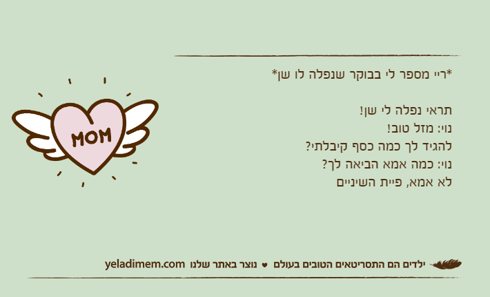 *ריי מספר לי בבוקר שנפלה לו שן*תראי נפלה לי שן! נוי: מזל טוב!להגיד לך כמה כסף קיבלתי?נוי: כמה אמא הביאה לך?לא אמא, פיית השיניים