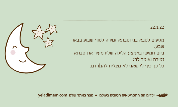 22.1.22מגיעים לסבא בני וסבתא זמירה לסוף שבוע בבאר שבע.ביום חמישי באמצע הלילה שליו מעיר את סבתא זמירה ואומר לה:כל כך כיף לי שאני לא מצליח להhרדם.