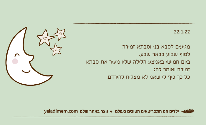 22.1.22מגיעים לסבא בני וסבתא זמירה לסוף שבוע בבאר שבע.ביום חמישי באמצע הלילה שליו מעיר את סבתא זמירה ואומר לה:כל כך כיף לי שאני לא מצליח להירדם.