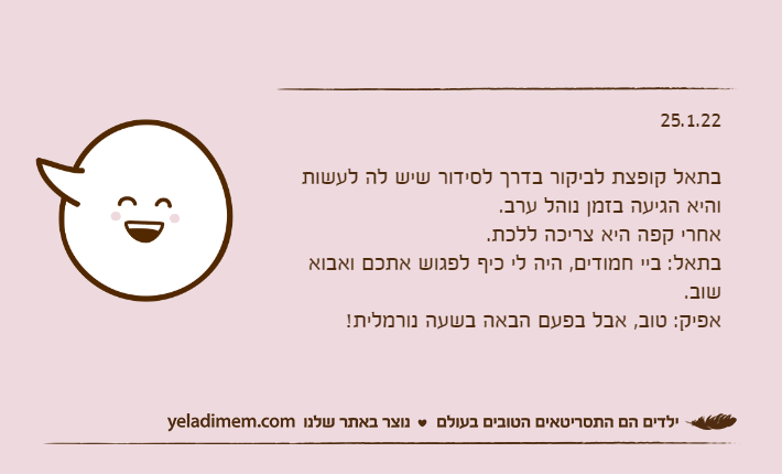 25.1.22בתאל קופצת לביקור בדרך לסידור שיש לה לעשות והיא הגיעה בזמן נוהל ערב.אחרי קפה היא צריכה ללכת.בתאל: ביי חמודים, היה לי כיף לפגוש אתכם ואבוא שוב.אפיק: טוב, אבל בפעם הבאה בשעה נורמלית!