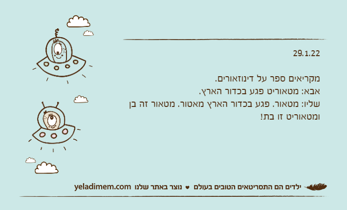 29.1.22מקריאים ספר על דינוזאורים.אבא: מטאוריט פגע בכדור הארץ.שליו: מטאור. פגע בכדור הארץ מאטור. מטאור זה בן ומטאוריט זו בת!