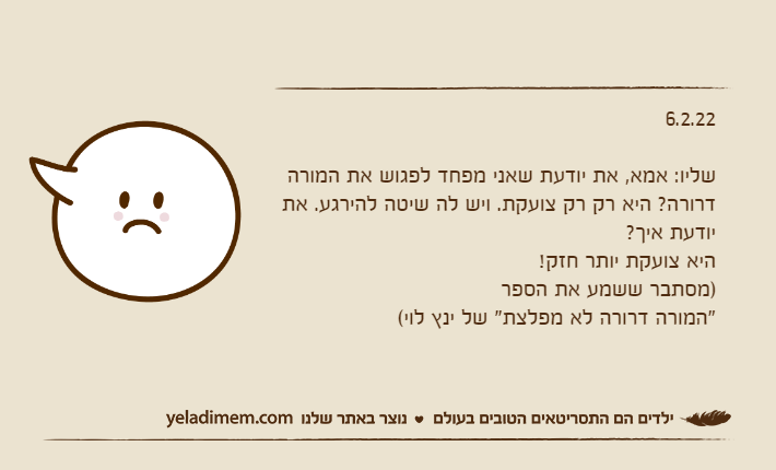 6.2.22שליו: אמא, את יודעת שאני מפחד לפגוש את המורה דרורה? היא רק רק צועקת. ויש לה שיטה להירגע. את יודעת איך?היא צועקת יותר חזק!)מסתבר ששמע את הספר "המורה דרורה לא מפלצת" של ינץ לוי(