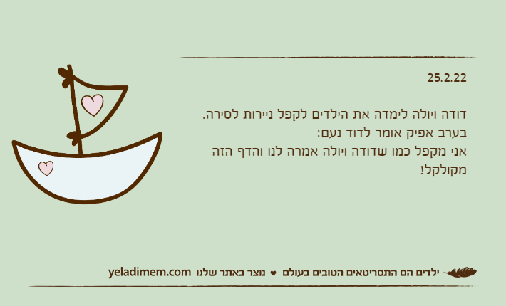 25.2.22דודה ויולה לימדה את הילדים לקפל ניירות לסירה.בערב אפיק אומר לדוד נעם:אני מקפל כמו שדודה ויולה אמרה לנו והדף הזה מקולקל!