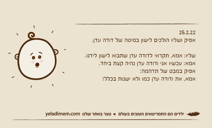 26.2.22אפיק ושליו הולכים לישון במיטה של דודה עדן.שליו: אמא, תקראי לדודה עדן שתבוא לישון לידנו.אמא: עכשיו אני ודודה עדן נהיה קצת ביחד.אפיק במבט של תדהמה:אמא, את ודודה עדן כמו ולא ישנות בכלל!